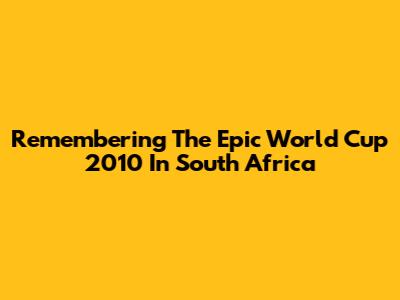 Remembering The Epic World Cup 2010 In South Africa