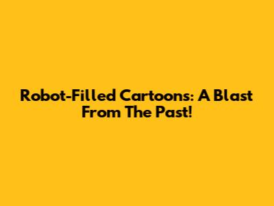 Robot-Filled Cartoons: A Blast From The Past!
