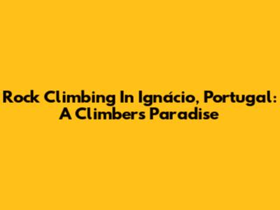 Rock Climbing In Ignácio, Portugal: A Climber's Paradise