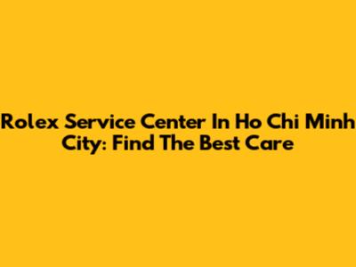 Rolex Service Center In Ho Chi Minh City: Find The Best Care