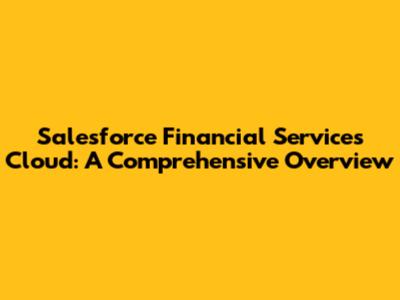 Salesforce Financial Services Cloud: A Comprehensive Overview