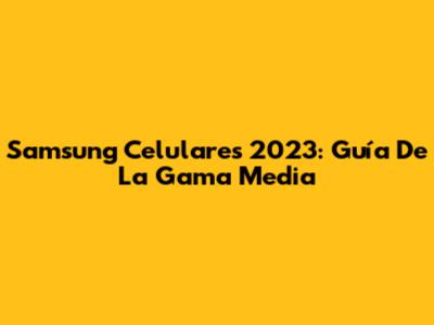 Samsung Celulares 2023: Guía De La Gama Media