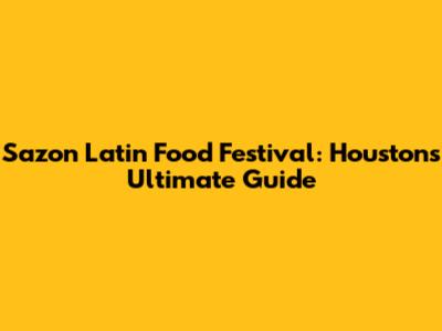 Sazon Latin Food Festival: Houston's Ultimate Guide
