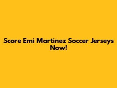 Score Emi Martinez Soccer Jerseys Now!