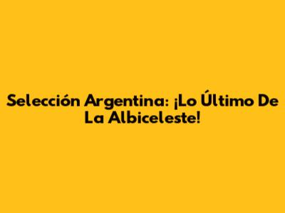 Selección Argentina: ¡Lo Último De La Albiceleste!