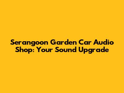 Serangoon Garden Car Audio Shop: Your Sound Upgrade