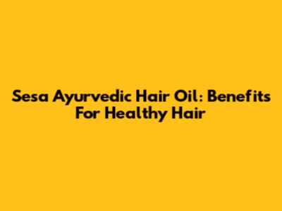 Sesa Ayurvedic Hair Oil: Benefits For Healthy Hair