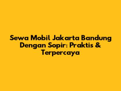 Sewa Mobil Jakarta Bandung Dengan Sopir: Praktis & Terpercaya
