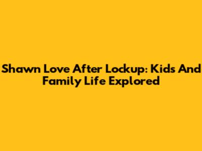 Shawn Love After Lockup: Kids And Family Life Explored