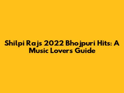 Shilpi Raj's 2022 Bhojpuri Hits: A Music Lover's Guide