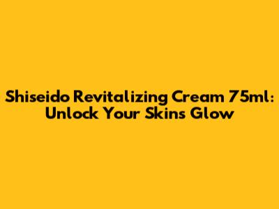 Shiseido Revitalizing Cream 75ml: Unlock Your Skin's Glow