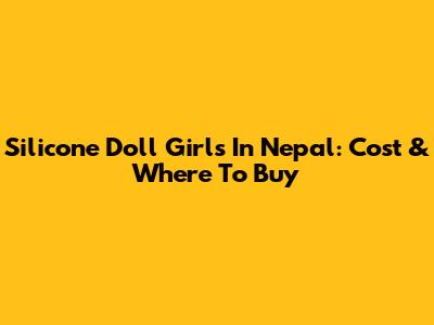 Silicone Doll Girls In Nepal: Cost & Where To Buy