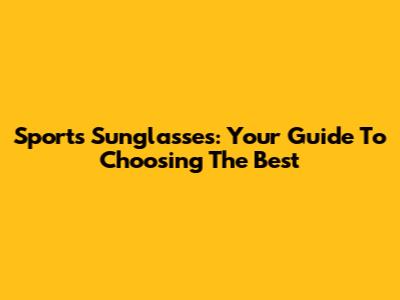 Sports Sunglasses: Your Guide To Choosing The Best