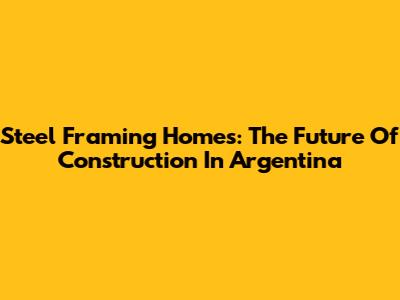 Steel Framing Homes: The Future Of Construction In Argentina