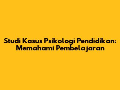 Studi Kasus Psikologi Pendidikan: Memahami Pembelajaran
