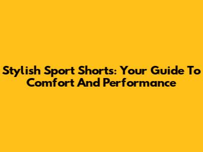 Stylish Sport Shorts: Your Guide To Comfort And Performance