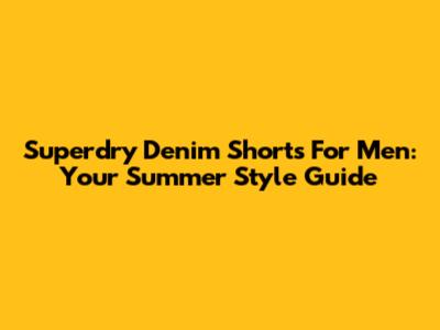 Superdry Denim Shorts For Men: Your Summer Style Guide