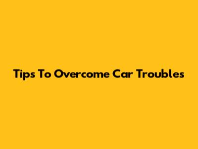 Tips To Overcome Car Troubles