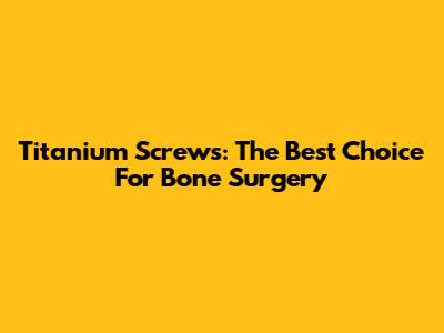 Titanium Screws: The Best Choice For Bone Surgery