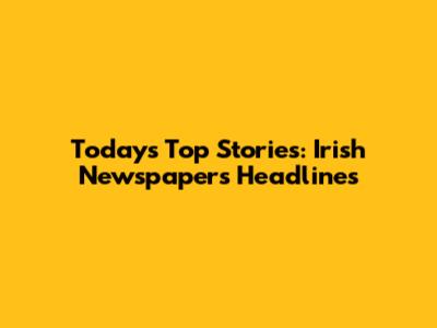 Today's Top Stories: Irish Newspapers Headlines