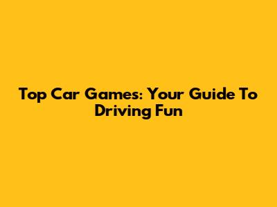 Top Car Games: Your Guide To Driving Fun