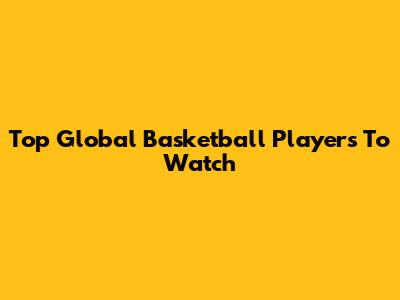 Top Global Basketball Players To Watch