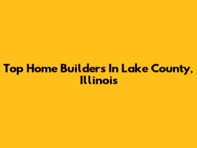 Top Home Builders In Lake County, Illinois