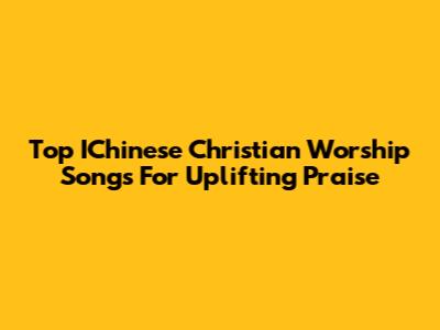 Top IChinese Christian Worship Songs For Uplifting Praise