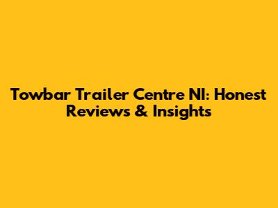 Towbar Trailer Centre NI: Honest Reviews & Insights