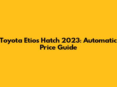 Toyota Etios Hatch 2023: Automatic Price Guide