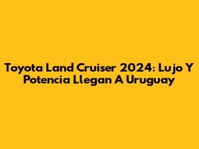 Toyota Land Cruiser 2024: Lujo Y Potencia Llegan A Uruguay