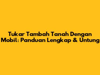Tukar Tambah Tanah Dengan Mobil: Panduan Lengkap & Untung