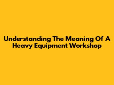 Understanding The Meaning Of A Heavy Equipment Workshop