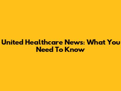 United Healthcare News: What You Need To Know