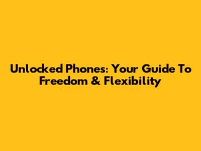 Unlocked Phones: Your Guide To Freedom & Flexibility