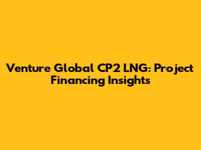 Venture Global CP2 LNG: Project Financing Insights