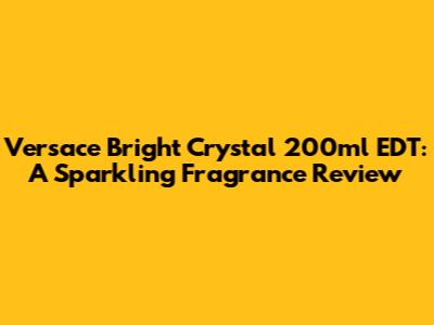 Versace Bright Crystal 200ml EDT: A Sparkling Fragrance Review