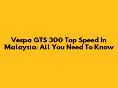 Vespa GTS 300 Top Speed In Malaysia: All You Need To Know