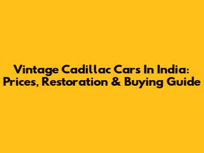 Vintage Cadillac Cars In India: Prices, Restoration & Buying Guide