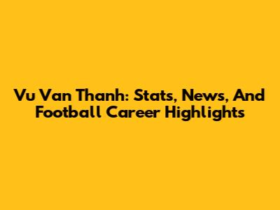 Vu Van Thanh: Stats, News, And Football Career Highlights