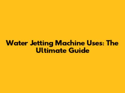 Water Jetting Machine Uses: The Ultimate Guide