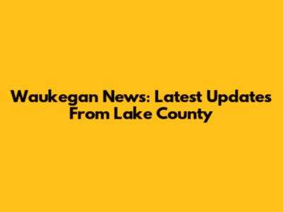 Waukegan News: Latest Updates From Lake County