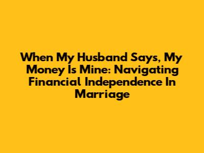 When My Husband Says, 'My Money Is Mine': Navigating Financial Independence In Marriage