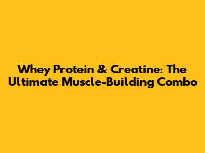 Whey Protein & Creatine: The Ultimate Muscle-Building Combo