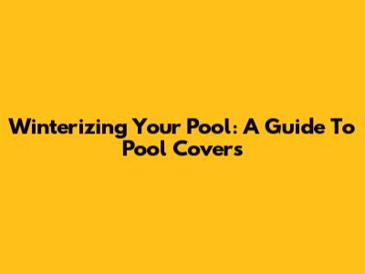 Winterizing Your Pool: A Guide To Pool Covers