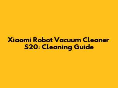 Xiaomi Robot Vacuum Cleaner S20: Cleaning Guide