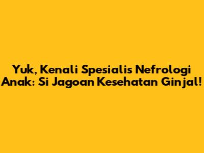 Yuk, Kenali Spesialis Nefrologi Anak: Si Jagoan Kesehatan Ginjal!