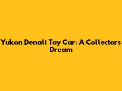 Yukon Denali Toy Car: A Collector's Dream